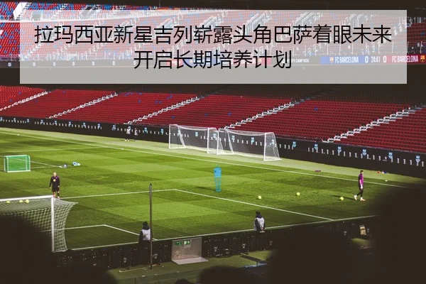 拉玛西亚新星吉列崭露头角巴萨着眼未来开启长期培养计划