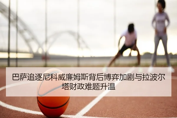 巴萨追逐尼科威廉姆斯背后博弈加剧与拉波尔塔财政难题升温