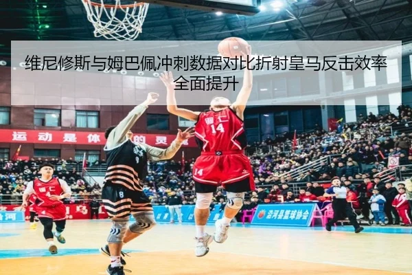 维尼修斯与姆巴佩冲刺数据对比折射皇马反击效率全面提升